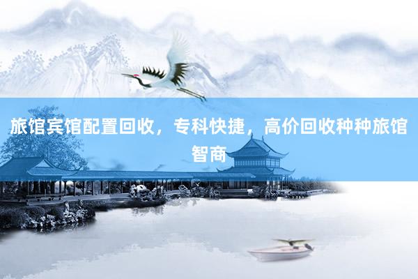 旅馆宾馆配置回收，专科快捷，高价回收种种旅馆智商