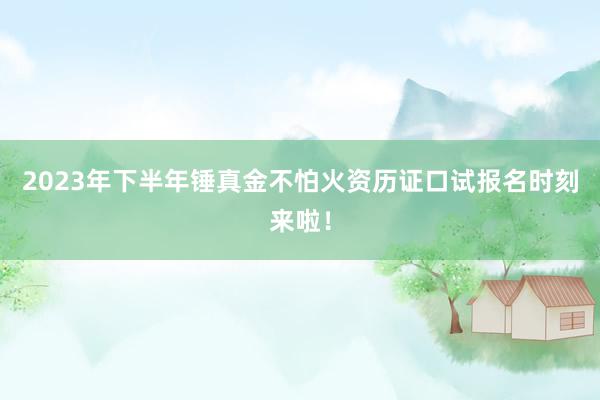 2023年下半年锤真金不怕火资历证口试报名时刻来啦！
