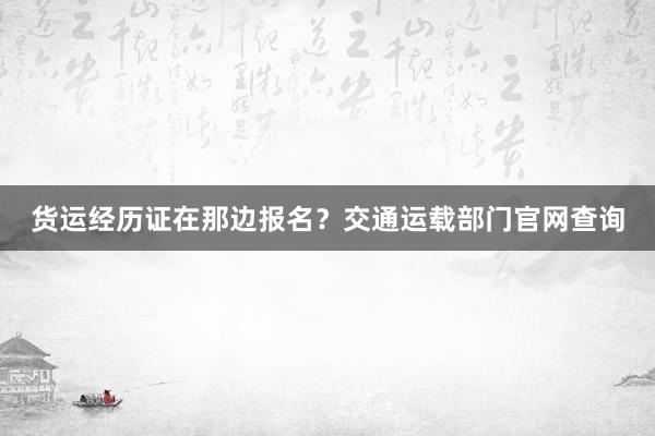 货运经历证在那边报名？交通运载部门官网查询