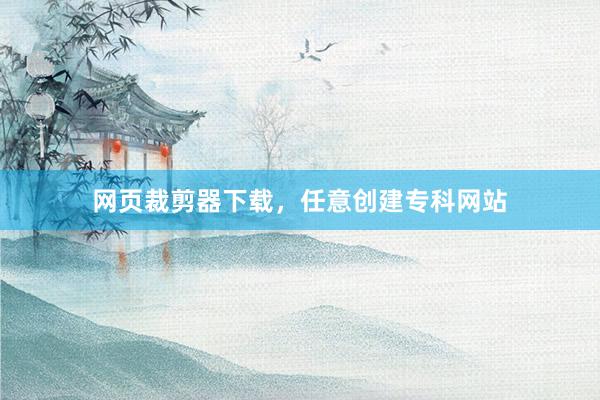 网页裁剪器下载，任意创建专科网站