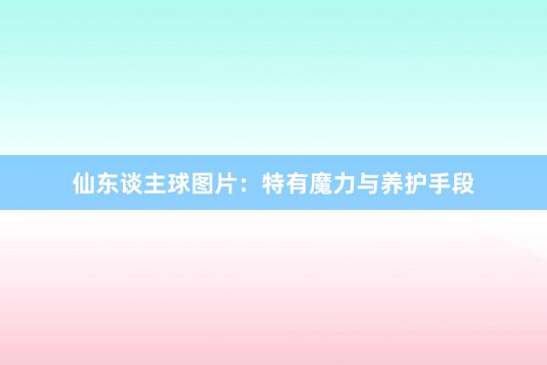 仙东谈主球图片：特有魔力与养护手段