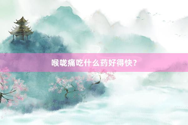 喉咙痛吃什么药好得快？