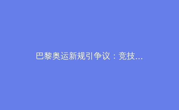 巴黎奥运新规引争议：竞技体育公平性面临科技伦理挑战 - 2