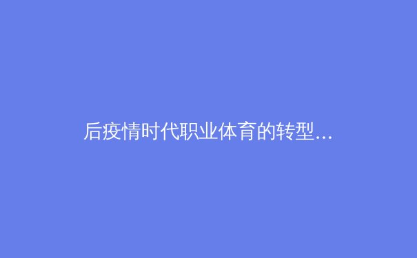 后疫情时代职业体育的转型与创新：数字化、健康与商业模式的全面重塑 - 3