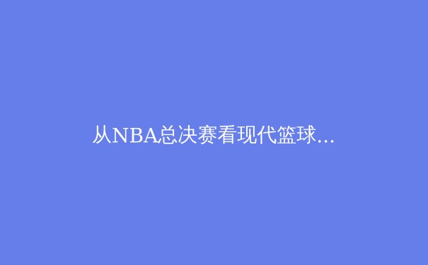 从NBA总决赛看现代篮球的战术演变与球员角色重构