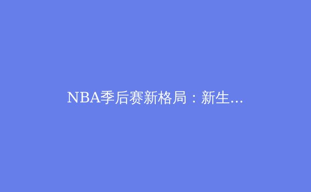 NBA季后赛新格局：新生代巨星崛起与技术流战术变革深度解析 - 2
