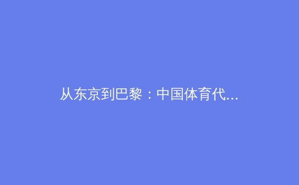 从东京到巴黎：中国体育代表团奥运备战周期的战略转型与科技赋能 - 2