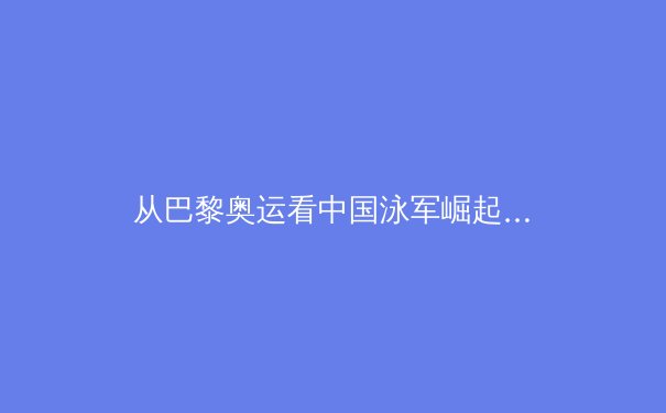 从巴黎奥运看中国泳军崛起：科技赋能背后的训练革命与人才梯队建设 - 3