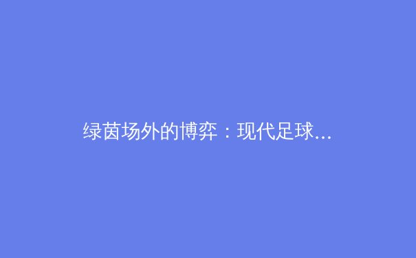 绿茵场外的博弈：现代足球俱乐部如何通过数据科学重塑竞技与商业未来 - 3