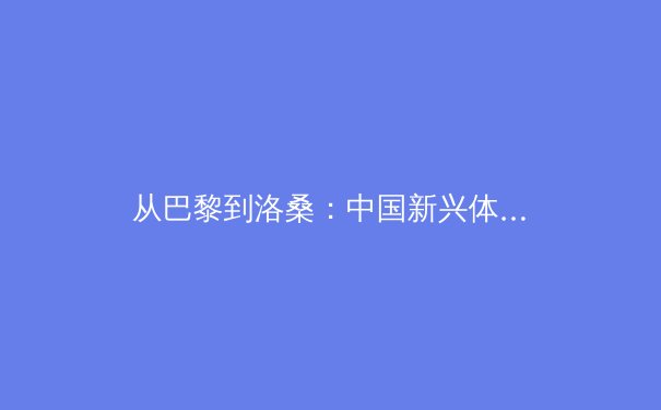 从巴黎到洛桑：中国新兴体育如何在国际舞台上重塑竞技格局 - 2