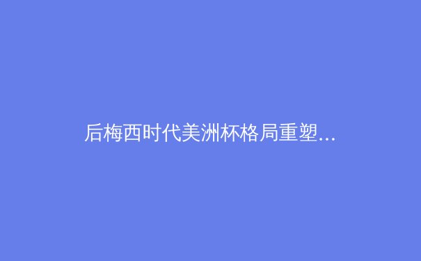 后梅西时代美洲杯格局重塑：战术进化与新生代球员的崛起