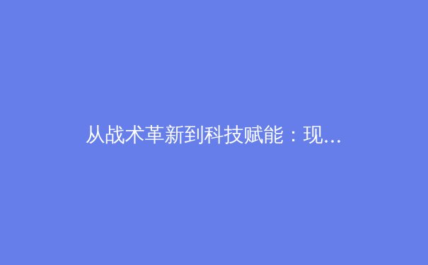 从战术革新到科技赋能：现代足球的数字化转型如何重塑绿茵场 - 2